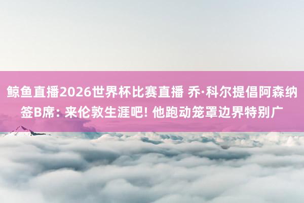 鲸鱼直播2026世界杯比赛直播 乔·科尔提倡阿森纳签B席: 来伦敦生涯吧! 他跑动笼罩边界特别广