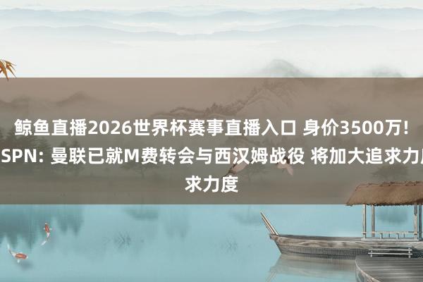 鲸鱼直播2026世界杯赛事直播入口 身价3500万! ESPN: 曼联已就M费转会与西汉姆战役 将加大追求力度