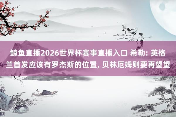 鲸鱼直播2026世界杯赛事直播入口 希勒: 英格兰首发应该有罗杰斯的位置, 贝林厄姆则要再望望