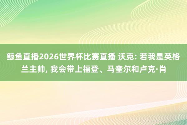 鲸鱼直播2026世界杯比赛直播 沃克: 若我是英格兰主帅, 我会带上福登、马奎尔和卢克·肖