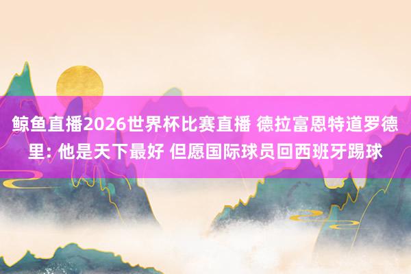 鲸鱼直播2026世界杯比赛直播 德拉富恩特道罗德里: 他是天下最好 但愿国际球员回西班牙踢球