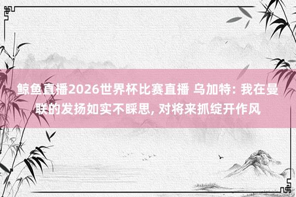 鲸鱼直播2026世界杯比赛直播 乌加特: 我在曼联的发扬如实不睬思, 对将来抓绽开作风