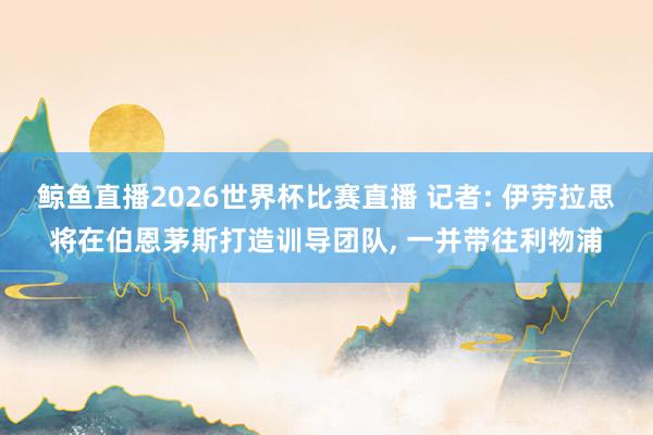 鲸鱼直播2026世界杯比赛直播 记者: 伊劳拉思将在伯恩茅斯打造训导团队, 一并带往利物浦