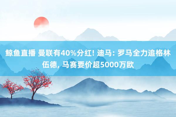 鲸鱼直播 曼联有40%分红! 迪马: 罗马全力追格林伍德, 马赛要价超5000万欧