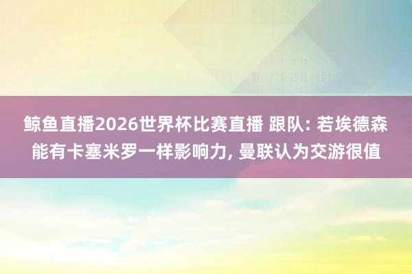 鲸鱼直播2026世界杯比赛直播 跟队: 若埃德森能有卡塞米罗一样影响力, 曼联认为交游很值