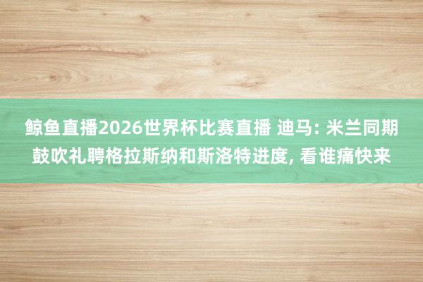 鲸鱼直播2026世界杯比赛直播 迪马: 米兰同期鼓吹礼聘格拉斯纳和斯洛特进度, 看谁痛快来