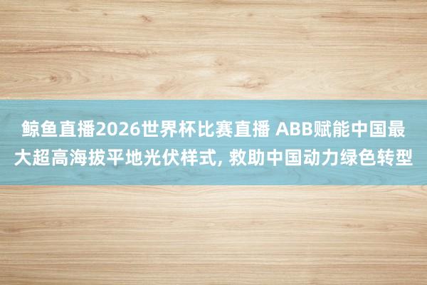 鲸鱼直播2026世界杯比赛直播 ABB赋能中国最大超高海拔平地光伏样式, 救助中国动力绿色转型