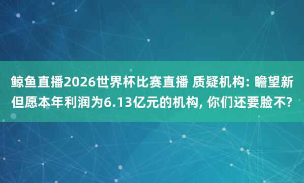 鲸鱼直播2026世界杯比赛直播 质疑机构: 瞻望新但愿本年利润为6.13亿元的机构, 你们还要脸不?