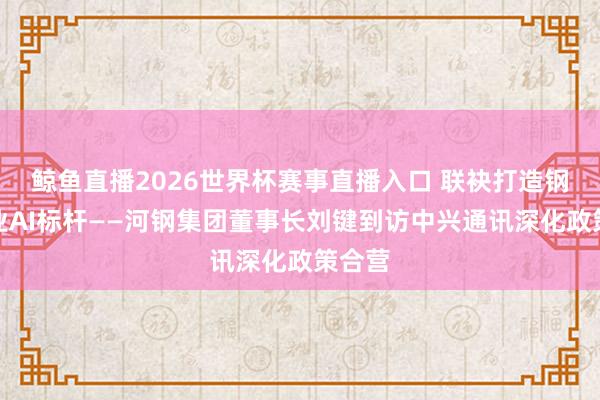 鲸鱼直播2026世界杯赛事直播入口 联袂打造钢铁行业AI标杆——河钢集团董事长刘键到访中兴通讯深化政策合营