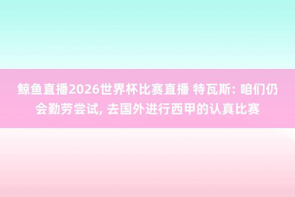 鲸鱼直播2026世界杯比赛直播 特瓦斯: 咱们仍会勤劳尝试, 去国外进行西甲的认真比赛