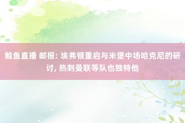 鲸鱼直播 邮报: 埃弗顿重启与米堡中场哈克尼的研讨, 热刺曼联等队也独特他