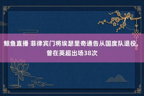 鲸鱼直播 菲律宾门将埃瑟里奇通告从国度队退役, 曾在英超出场38次