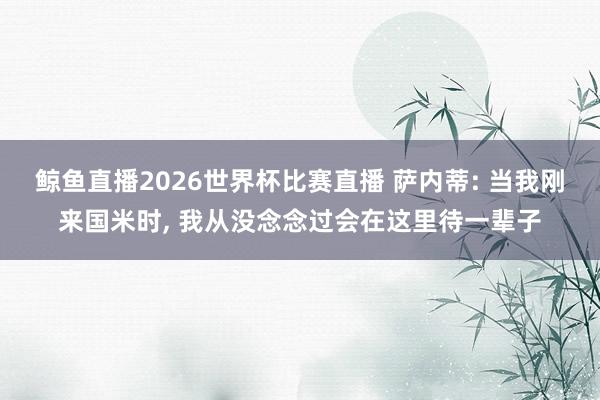 鲸鱼直播2026世界杯比赛直播 萨内蒂: 当我刚来国米时, 我从没念念过会在这里待一辈子