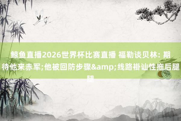 鲸鱼直播2026世界杯比赛直播 福勒谈贝林: 期待他来赤军;他被回防步骤&线路褂讪性拖后腿