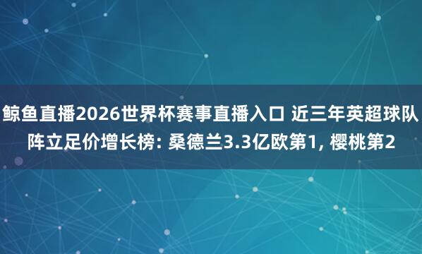 鲸鱼直播2026世界杯赛事直播入口 近三年英超球队阵立足价增长榜: 桑德兰3.3亿欧第1, 樱桃第2