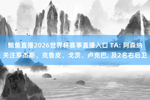 鲸鱼直播2026世界杯赛事直播入口 TA: 阿森纳关注罗杰斯、克鲁皮、戈茨、卢克巴, 及2名右后卫