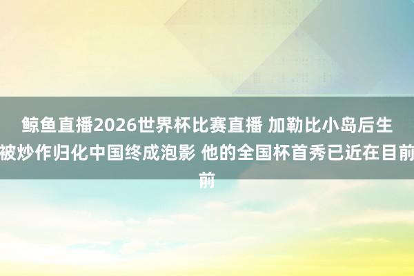鲸鱼直播2026世界杯比赛直播 加勒比小岛后生被炒作归化中国终成泡影 他的全国杯首秀已近在目前