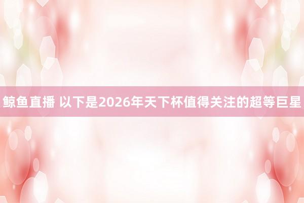 鲸鱼直播 以下是2026年天下杯值得关注的超等巨星