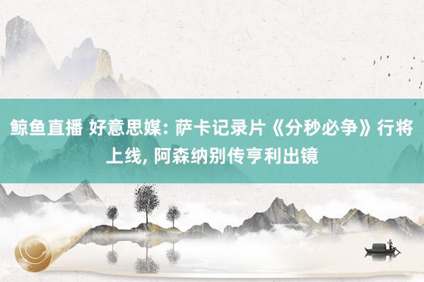 鲸鱼直播 好意思媒: 萨卡记录片《分秒必争》行将上线, 阿森纳别传亨利出镜