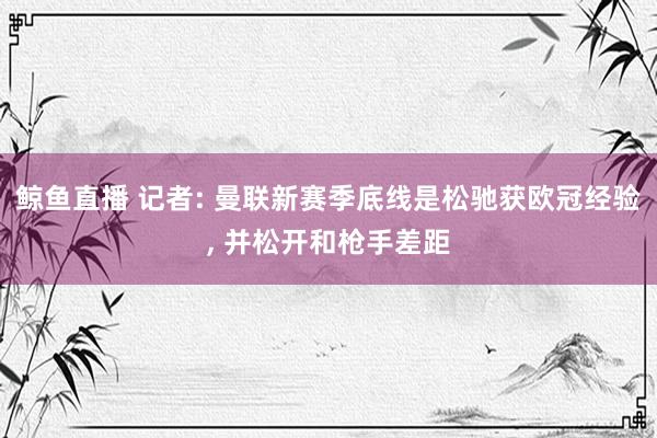 鲸鱼直播 记者: 曼联新赛季底线是松驰获欧冠经验, 并松开和枪手差距