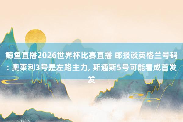鲸鱼直播2026世界杯比赛直播 邮报谈英格兰号码: 奥莱利3号是左路主力, 斯通斯5号可能看成首发