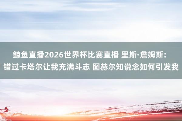 鲸鱼直播2026世界杯比赛直播 里斯·詹姆斯: 错过卡塔尔让我充满斗志 图赫尔知说念如何引发我