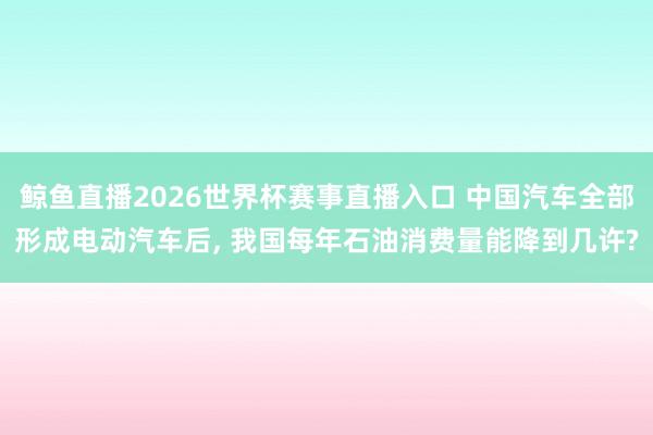 鲸鱼直播2026世界杯赛事直播入口 中国汽车全部形成电动汽车后, 我国每年石油消费量能降到几许?