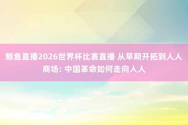 鲸鱼直播2026世界杯比赛直播 从早期开拓到人人商场: 中国革命如何走向人人