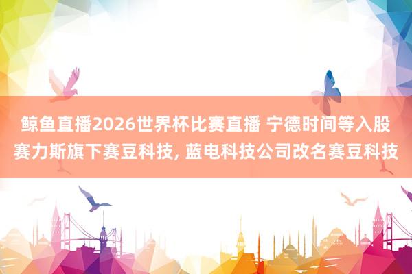 鲸鱼直播2026世界杯比赛直播 宁德时间等入股赛力斯旗下赛豆科技, 蓝电科技公司改名赛豆科技