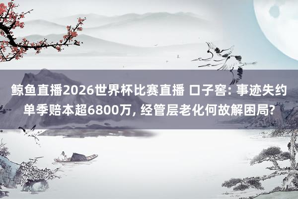 鲸鱼直播2026世界杯比赛直播 口子窖: 事迹失约单季赔本超6800万, 经管层老化何故解困局?