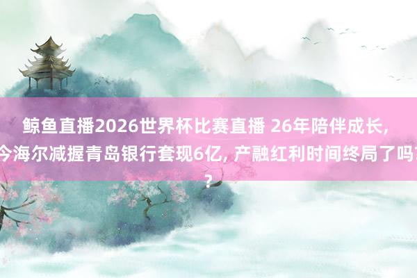 鲸鱼直播2026世界杯比赛直播 26年陪伴成长, 今海尔减握青岛银行套现6亿, 产融红利时间终局了吗?