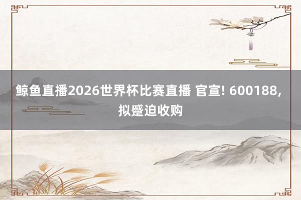 鲸鱼直播2026世界杯比赛直播 官宣! 600188, 拟蹙迫收购