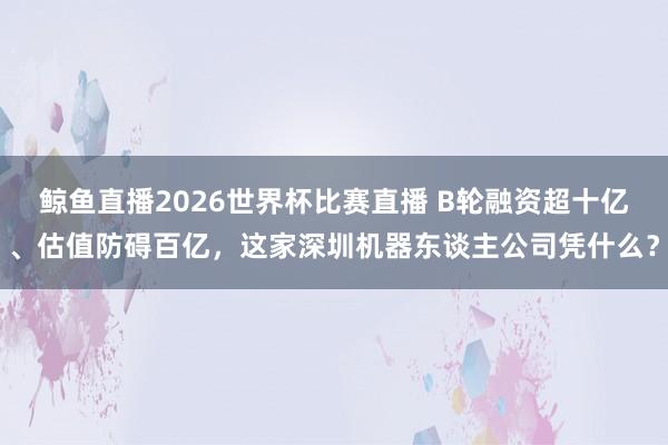 鲸鱼直播2026世界杯比赛直播 B轮融资超十亿、估值防碍百亿，这家深圳机器东谈主公司凭什么？