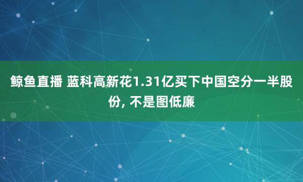 鲸鱼直播 蓝科高新花1.31亿买下中国空分一半股份, 不是图低廉