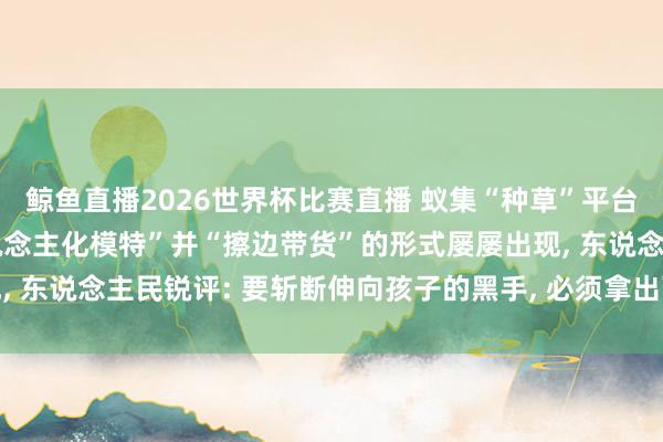 鲸鱼直播2026世界杯比赛直播 蚁集“种草”平台上儿童被包装成“成东说念主化模特”并“擦边带货”的形式屡屡出现, 东说念主民锐评: 要斩断伸向孩子的黑手, 必须拿出可落地硬性措施