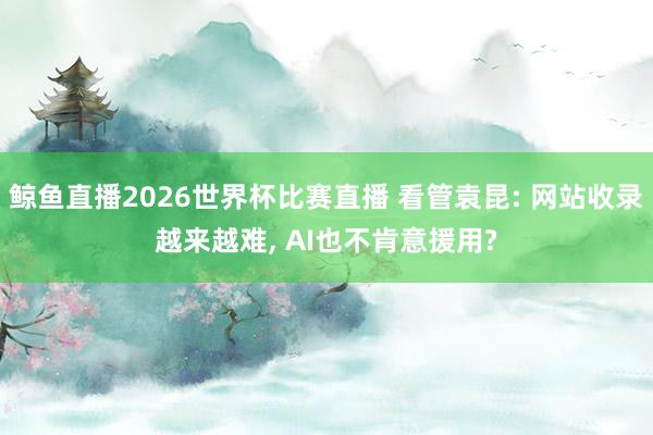 鲸鱼直播2026世界杯比赛直播 看管袁昆: 网站收录越来越难, AI也不肯意援用?