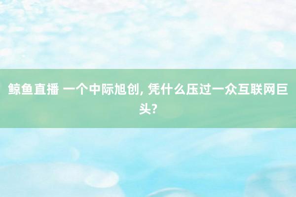 鲸鱼直播 一个中际旭创, 凭什么压过一众互联网巨头?