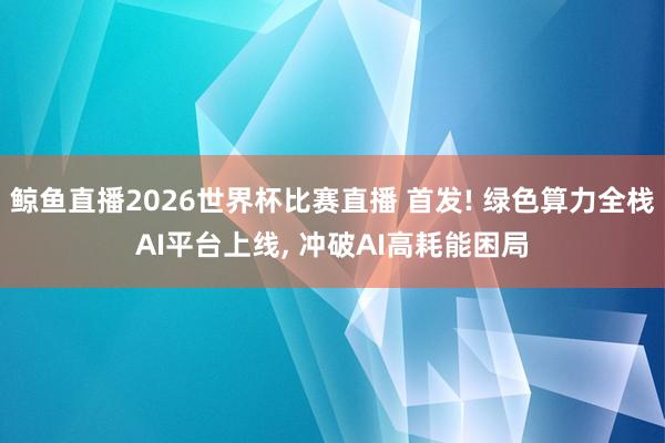鲸鱼直播2026世界杯比赛直播 首发! 绿色算力全栈AI平台上线, 冲破AI高耗能困局
