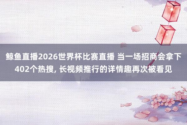 鲸鱼直播2026世界杯比赛直播 当一场招商会拿下402个热搜, 长视频推行的详情趣再次被看见