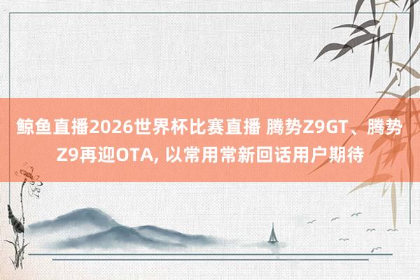 鲸鱼直播2026世界杯比赛直播 腾势Z9GT、腾势Z9再迎OTA, 以常用常新回话用户期待