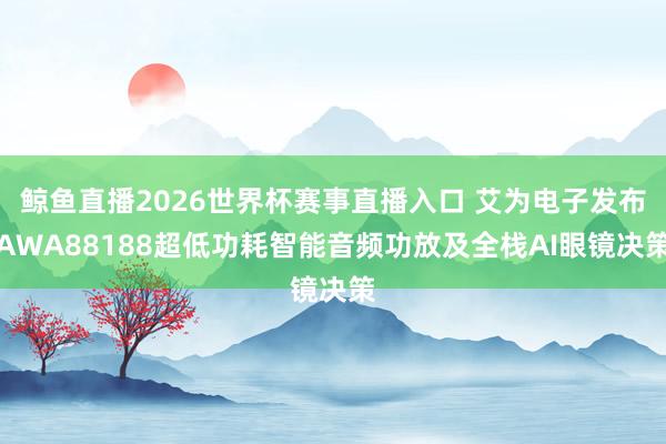 鲸鱼直播2026世界杯赛事直播入口 艾为电子发布AWA88188超低功耗智能音频功放及全栈AI眼镜决策