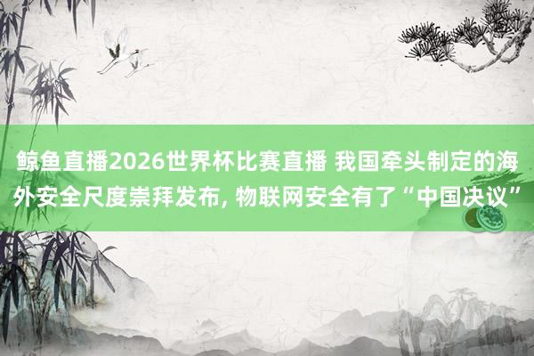 鲸鱼直播2026世界杯比赛直播 我国牵头制定的海外安全尺度崇拜发布, 物联网安全有了“中国决议”