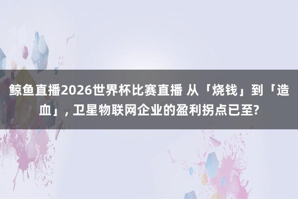 鲸鱼直播2026世界杯比赛直播 从「烧钱」到「造血」, 卫星物联网企业的盈利拐点已至?