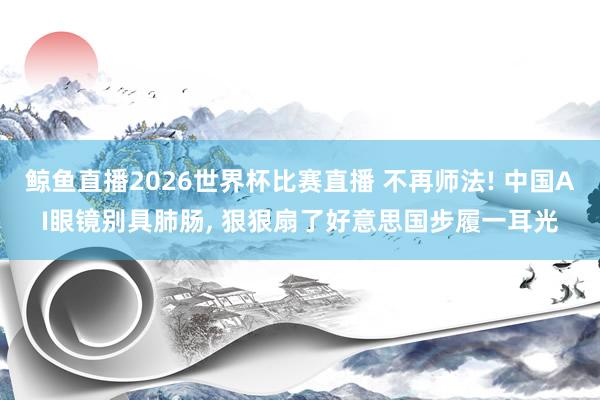 鲸鱼直播2026世界杯比赛直播 不再师法! 中国AI眼镜别具肺肠, 狠狠扇了好意思国步履一耳光