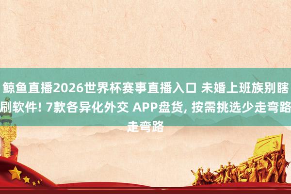 鲸鱼直播2026世界杯赛事直播入口 未婚上班族别瞎刷软件! 7款各异化外交 APP盘货, 按需挑选少走弯路