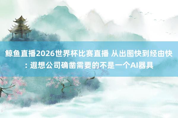 鲸鱼直播2026世界杯比赛直播 从出图快到经由快: 遐想公司确凿需要的不是一个AI器具