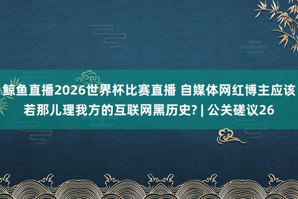 鲸鱼直播2026世界杯比赛直播 自媒体网红博主应该若那儿理我方的互联网黑历史? | 公关磋议26