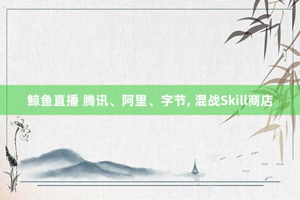 鲸鱼直播 腾讯、阿里、字节, 混战Skill商店