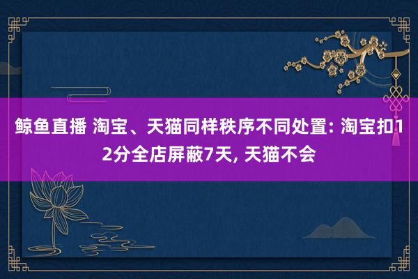 鲸鱼直播 淘宝、天猫同样秩序不同处置: 淘宝扣12分全店屏蔽7天, 天猫不会