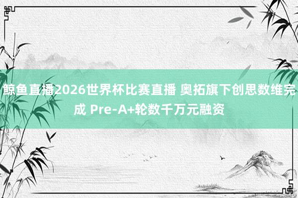 鲸鱼直播2026世界杯比赛直播 奥拓旗下创思数维完成 Pre-A+轮数千万元融资